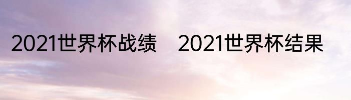 2021世界杯战绩　2021世界杯结果