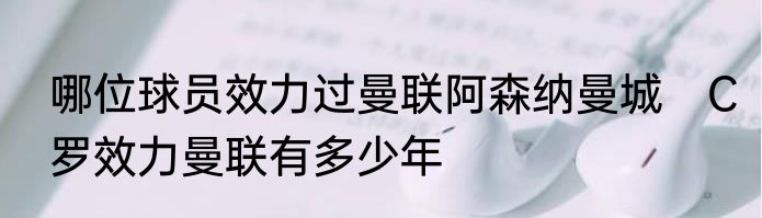 哪位球员效力过曼联阿森纳曼城　C罗效力曼联有多少年
