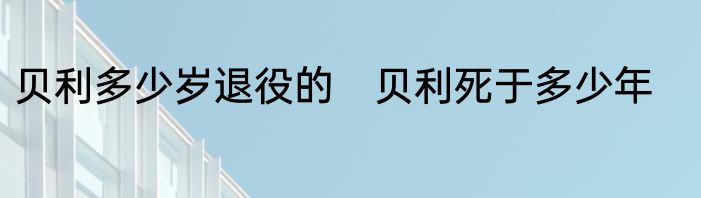 贝利多少岁退役的　贝利死于多少年