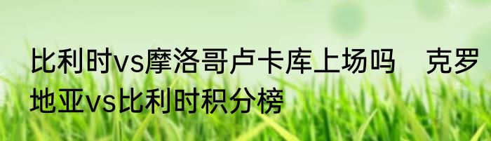 比利时vs摩洛哥卢卡库上场吗　克罗地亚vs比利时积分榜