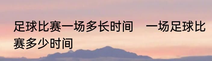 足球比赛一场多长时间　一场足球比赛多少时间