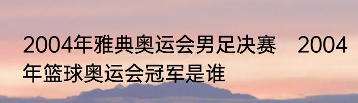 2004年雅典奥运会男足决赛　2004年篮球奥运会冠军是谁
