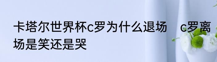卡塔尔世界杯c罗为什么退场　c罗离场是笑还是哭