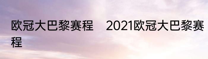 欧冠大巴黎赛程　2021欧冠大巴黎赛程