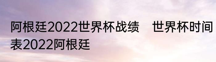 阿根廷2022世界杯战绩　世界杯时间表2022阿根廷