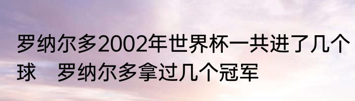 罗纳尔多2002年世界杯一共进了几个球　罗纳尔多拿过几个冠军