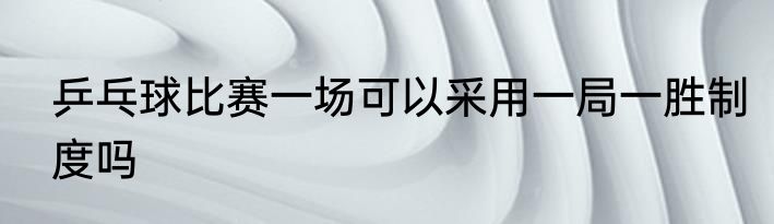 乒乓球比赛一场可以采用一局一胜制度吗