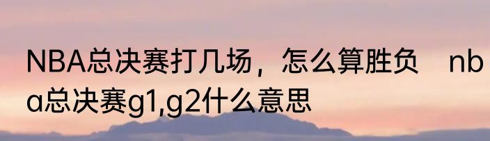 NBA总决赛打几场，怎么算胜负　nba总决赛g1,g2什么意思