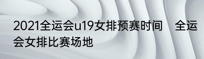 2021全运会u19女排预赛时间　全运会女排比赛场地