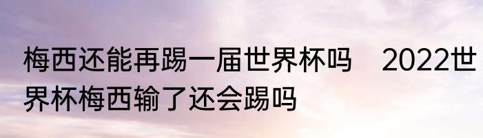 梅西还能再踢一届世界杯吗　2022世界杯梅西输了还会踢吗