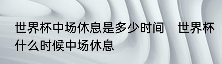 世界杯中场休息是多少时间　世界杯什么时候中场休息