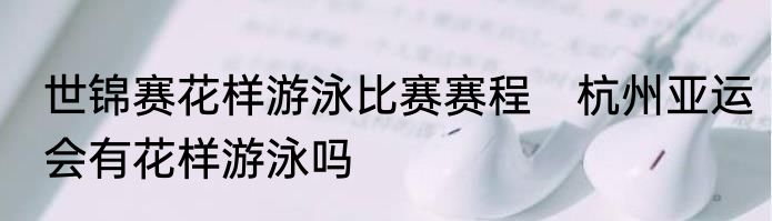 世锦赛花样游泳比赛赛程　杭州亚运会有花样游泳吗