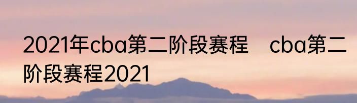 2021年cba第二阶段赛程　cba第二阶段赛程2021