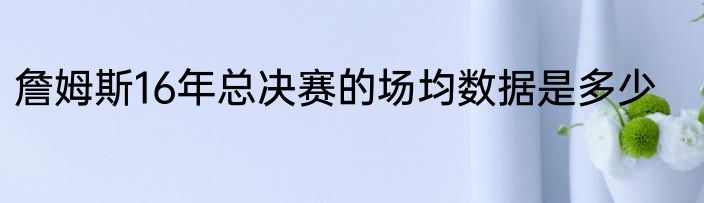 詹姆斯16年总决赛的场均数据是多少