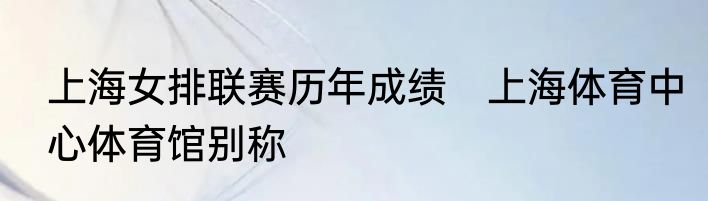 上海女排联赛历年成绩　上海体育中心体育馆别称
