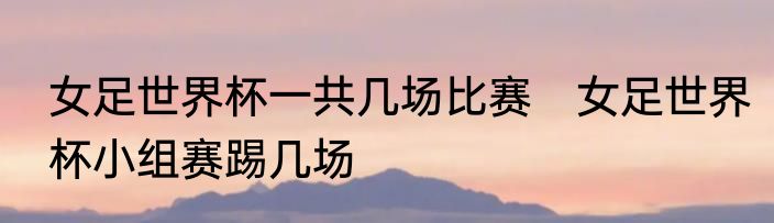 女足世界杯一共几场比赛　女足世界杯小组赛踢几场