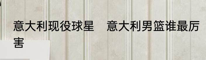 意大利现役球星　意大利男篮谁最厉害