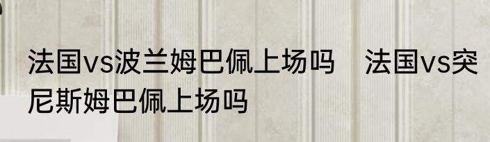 法国vs波兰姆巴佩上场吗　法国vs突尼斯姆巴佩上场吗