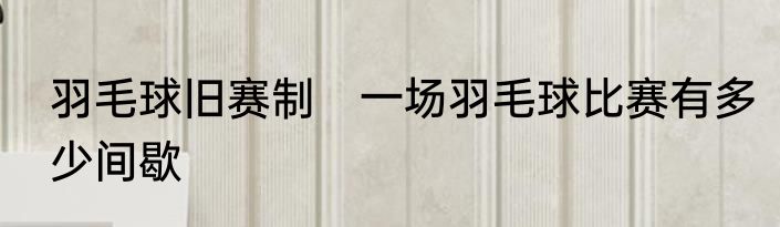 羽毛球旧赛制　一场羽毛球比赛有多少间歇