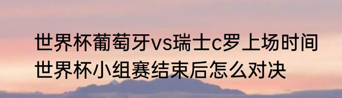 世界杯葡萄牙vs瑞士c罗上场时间　世界杯小组赛结束后怎么对决