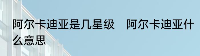 阿尔卡迪亚是几星级　阿尔卡迪亚什么意思