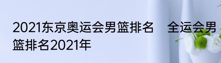 2021东京奥运会男篮排名　全运会男篮排名2021年