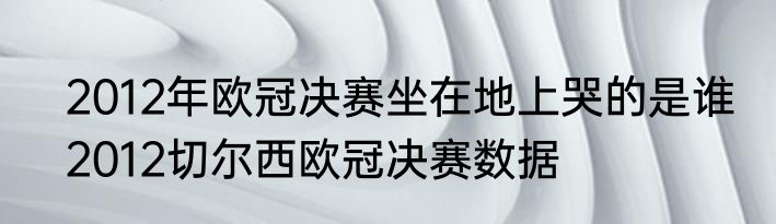 2012年欧冠决赛坐在地上哭的是谁　2012切尔西欧冠决赛数据
