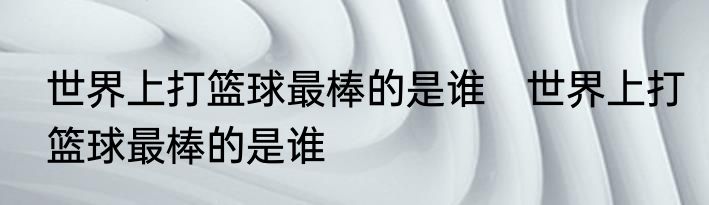 世界上打篮球最棒的是谁　世界上打篮球最棒的是谁
