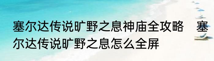 塞尔达传说旷野之息神庙全攻略　塞尔达传说旷野之息怎么全屏