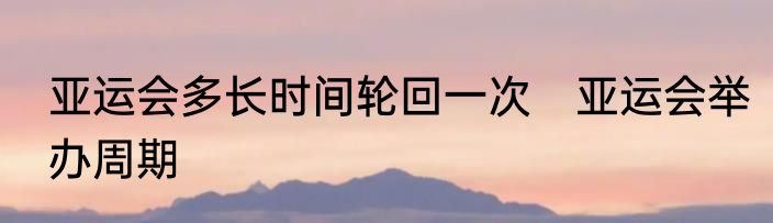 亚运会多长时间轮回一次　亚运会举办周期