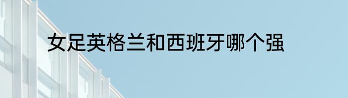 女足英格兰和西班牙哪个强