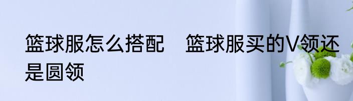 篮球服怎么搭配　篮球服买的V领还是圆领