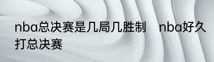 nba总决赛是几局几胜制　nba好久打总决赛