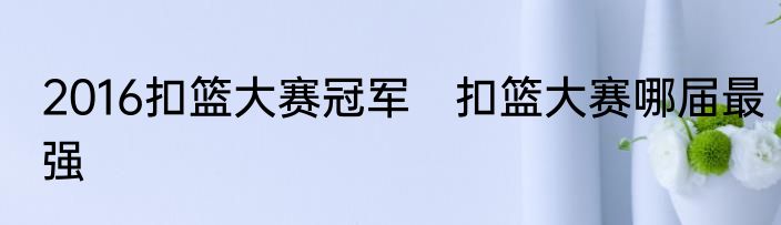 2016扣篮大赛冠军　扣篮大赛哪届最强