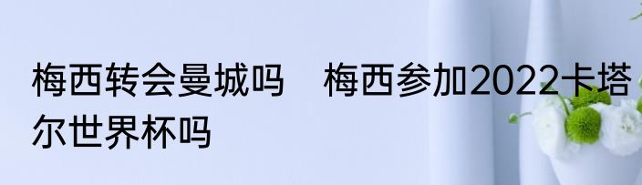 梅西转会曼城吗　梅西参加2022卡塔尔世界杯吗
