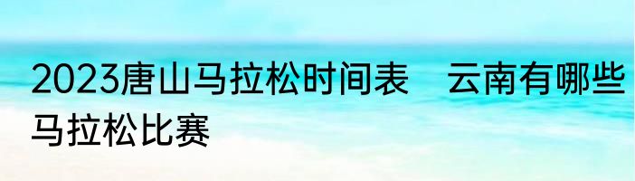 2023唐山马拉松时间表　云南有哪些马拉松比赛