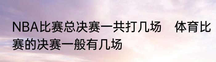 NBA比赛总决赛一共打几场　体育比赛的决赛一般有几场
