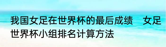 我国女足在世界杯的最后成绩　女足世界杯小组排名计算方法
