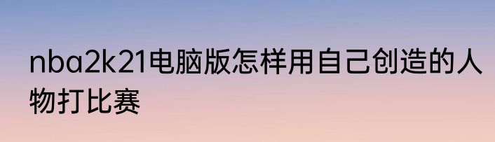 nba2k21电脑版怎样用自己创造的人物打比赛