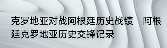 克罗地亚对战阿根廷历史战绩　阿根廷克罗地亚历史交锋记录