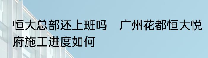 恒大总部还上班吗　广州花都恒大悦府施工进度如何