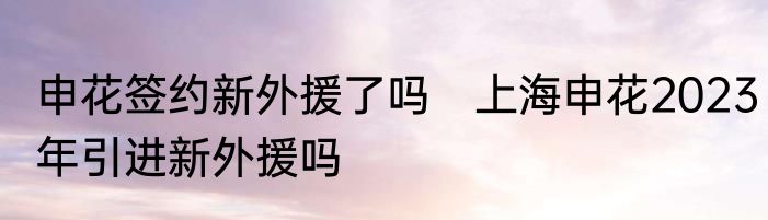 申花签约新外援了吗　上海申花2023年引进新外援吗