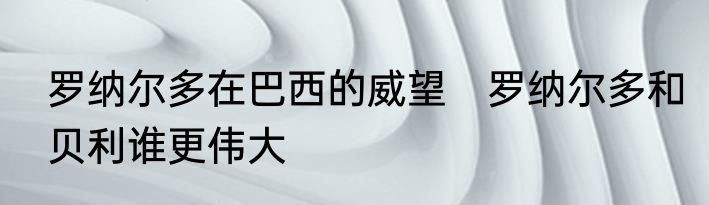 罗纳尔多在巴西的威望　罗纳尔多和贝利谁更伟大