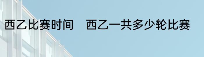 西乙比赛时间　西乙一共多少轮比赛