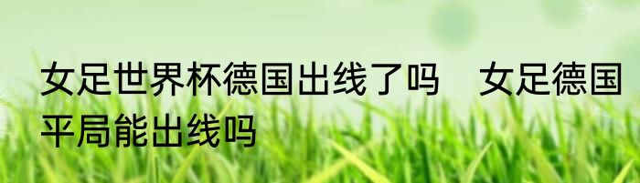 女足世界杯德国出线了吗　女足德国平局能出线吗