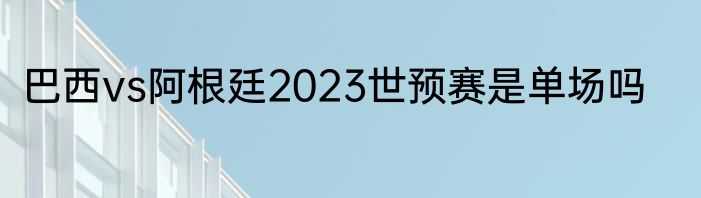 巴西vs阿根廷2023世预赛是单场吗