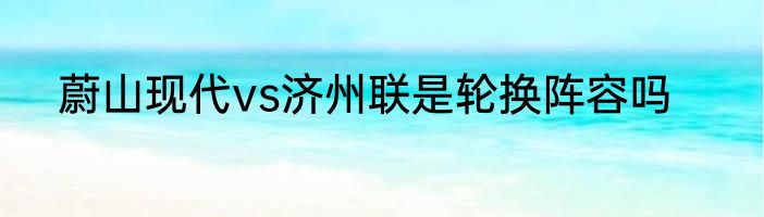 蔚山现代vs济州联是轮换阵容吗