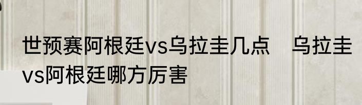 世预赛阿根廷vs乌拉圭几点　乌拉圭vs阿根廷哪方厉害