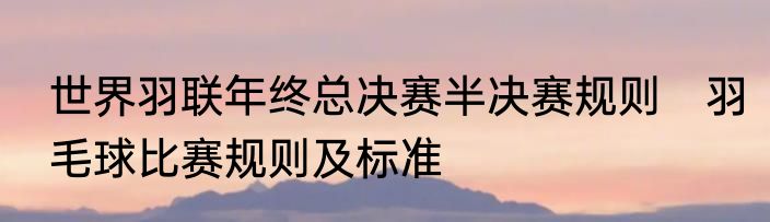 世界羽联年终总决赛半决赛规则　羽毛球比赛规则及标准