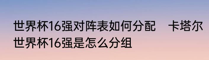 世界杯16强对阵表如何分配　卡塔尔世界杯16强是怎么分组